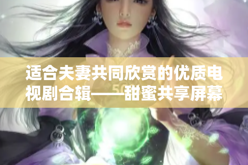 适合夫妻共同欣赏的优质电视剧合辑——甜蜜共享屏幕时光