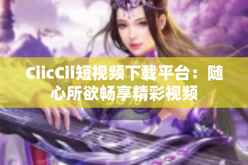 CiicCii短视频下载平台：随心所欲畅享精彩视频