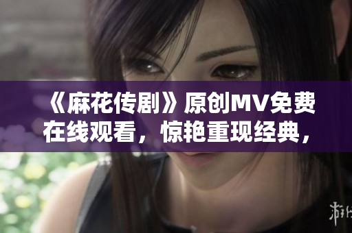 《麻花传剧》原创MV免费在线观看，惊艳重现经典，精彩不容错过