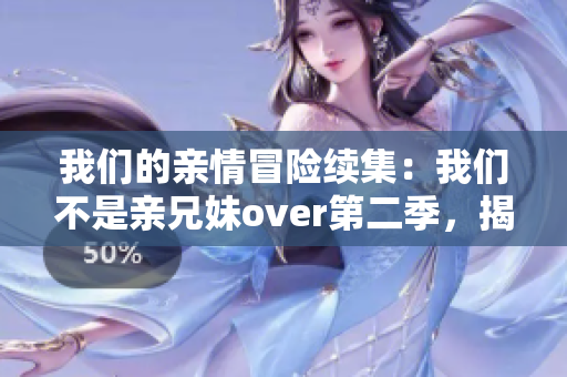 我们的亲情冒险续集：我们不是亲兄妹over第二季，揭秘家族秘密！