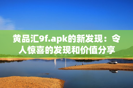 黄品汇9f.apk的新发现：令人惊喜的发现和价值分享