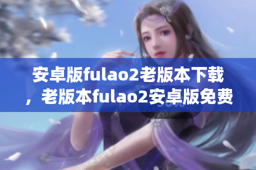 安卓版fulao2老版本下载，老版本fulao2安卓版免费下载指南(1)