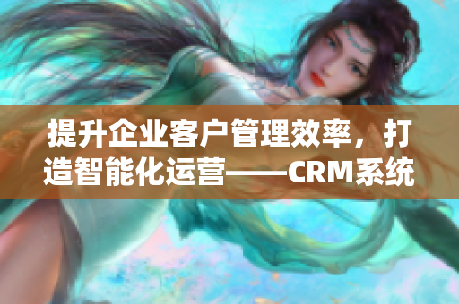 提升企业客户管理效率，打造智能化运营——CRM系统全面升级