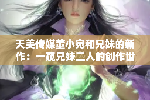 天美传媒董小宛和兄妹的新作：一窥兄妹二人的创作世界