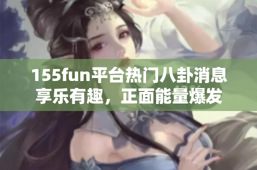 155fun平台热门八卦消息享乐有趣，正面能量爆发