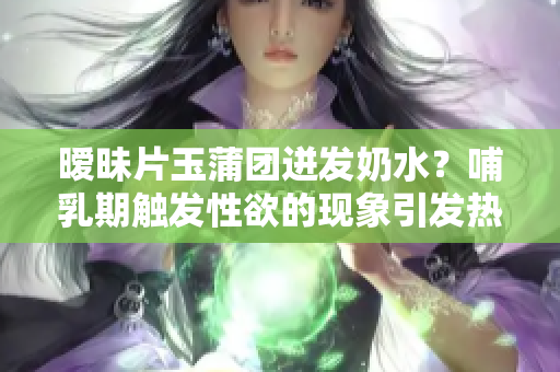 暧昧片玉蒲团迸发奶水？哺乳期触发性欲的现象引发热议