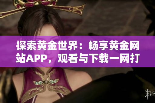 探索黄金世界：畅享黄金网站APP，观看与下载一网打尽