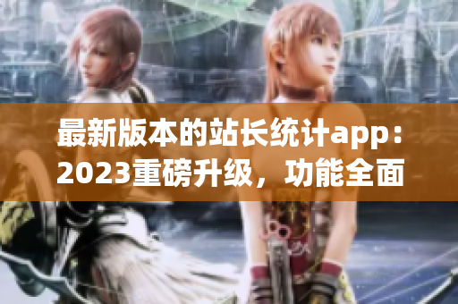 最新版本的站长统计app：2023重磅升级，功能全面升级！(1)