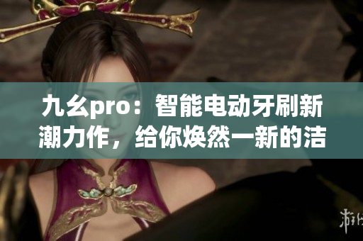 九幺pro：智能电动牙刷新潮力作，给你焕然一新的洁齿体验