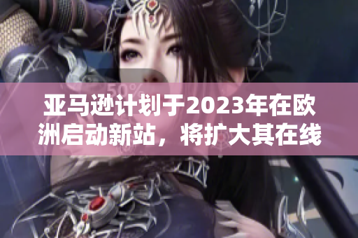 亚马逊计划于2023年在欧洲启动新站，将扩大其在线业务网络