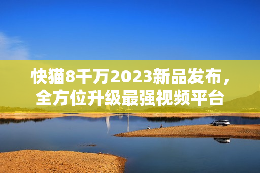 快猫8千万2023新品发布，全方位升级最强视频平台