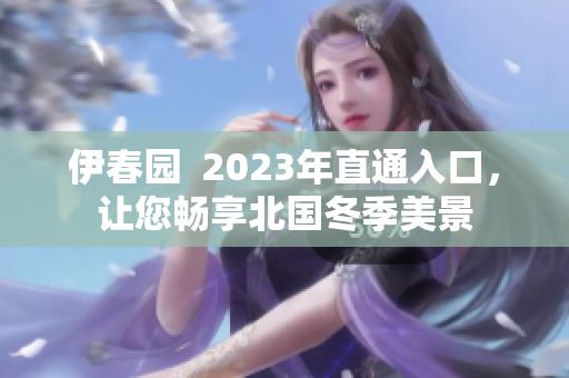 伊春园  2023年直通入口，让您畅享北国冬季美景