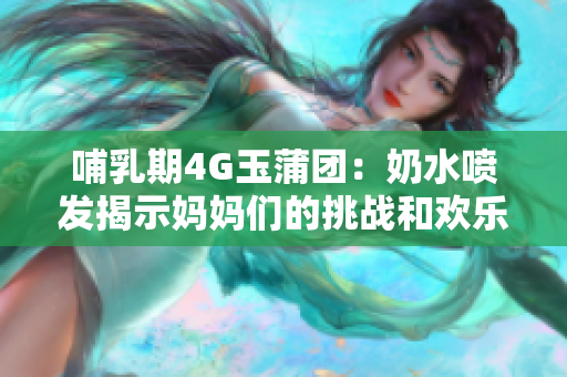 哺乳期4G玉蒲团：奶水喷发揭示妈妈们的挑战和欢乐