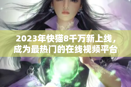 2023年快猫8千万新上线，成为最热门的在线视频平台：新闻报道