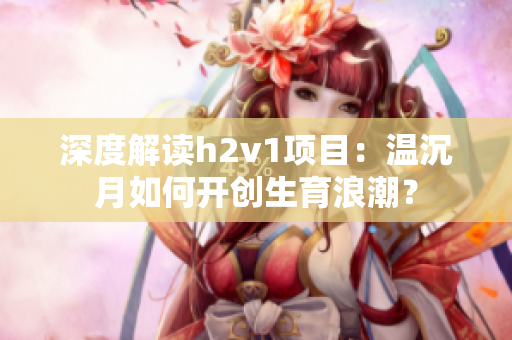 深度解读h2v1项目：温沉月如何开创生育浪潮？