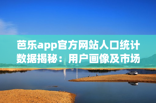 芭乐app官方网站人口统计数据揭秘：用户画像及市场分析(1)