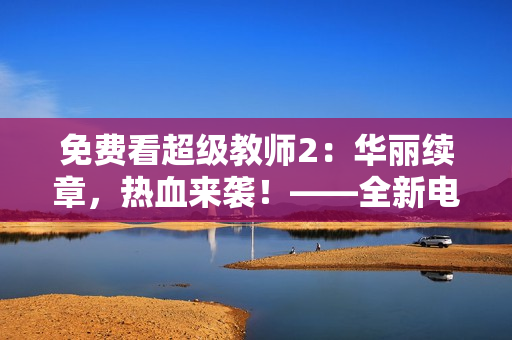 免费看超级教师2：华丽续章，热血来袭！——全新电视剧开启校园冒险旅程！