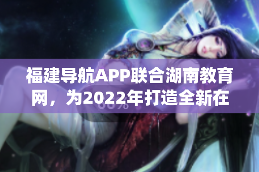 福建导航APP联合湖南教育网，为2022年打造全新在线教育体验(1)