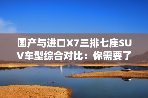 国产与进口X7三排七座SUV车型综合对比：你需要了解的槽比较(1)