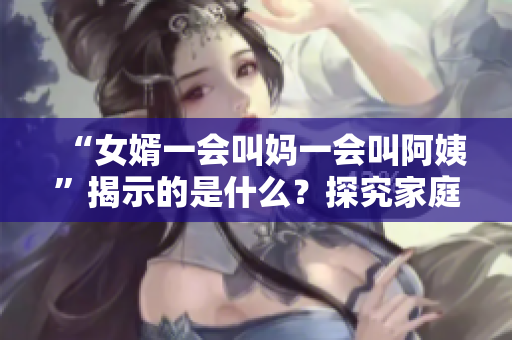 “女婿一会叫妈一会叫阿姨”揭示的是什么？探究家庭亲属关系的变迁