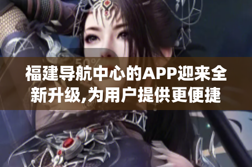 福建导航中心的APP迎来全新升级,为用户提供更便捷的导航服务(1)