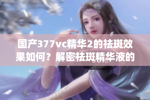 国产377vc精华2的祛斑效果如何？解密祛斑精华液的真实效果(1)