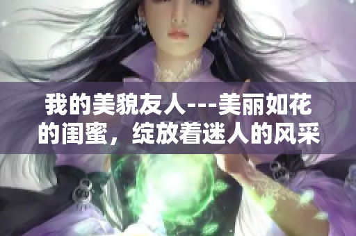 我的美貌友人---美丽如花的闺蜜，绽放着迷人的风采