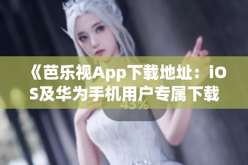 《芭乐视App下载地址：iOS及华为手机用户专属下载教程》