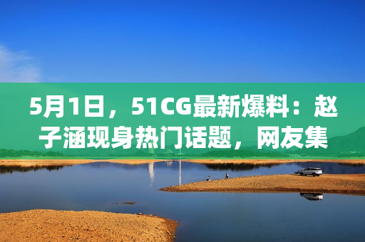 5月1日，51CG最新爆料：赵子涵现身热门话题，网友集体吃瓜！(1)