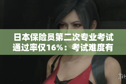 日本保险员第二次专业考试通过率仅16%：考试难度有多大？