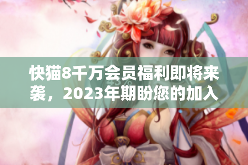 快猫8千万会员福利即将来袭，2023年期盼您的加入！