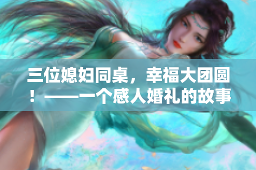 三位媳妇同桌，幸福大团圆！——一个感人婚礼的故事