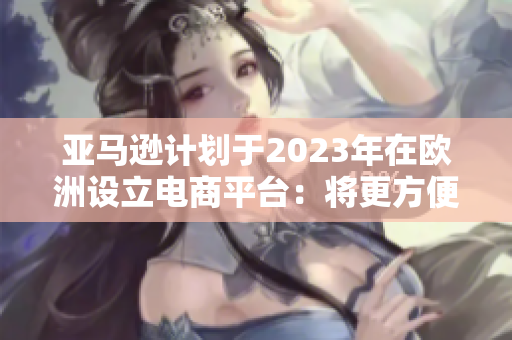 亚马逊计划于2023年在欧洲设立电商平台：将更方便的购物体验带给消费者