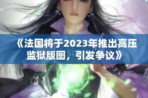 《法国将于2023年推出高压监狱版图，引发争议》