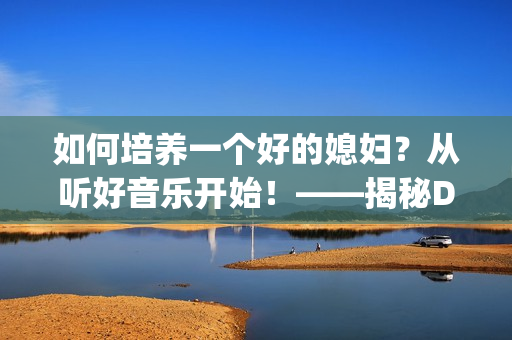 如何培养一个好的媳妇？从听好音乐开始！——揭秘DJ大媳妇秘诀