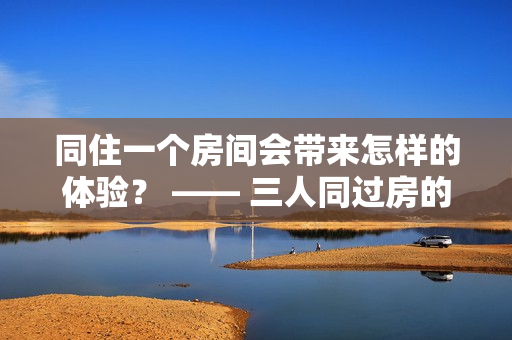 同住一个房间会带来怎样的体验？ —— 三人同过房的亲身感受 