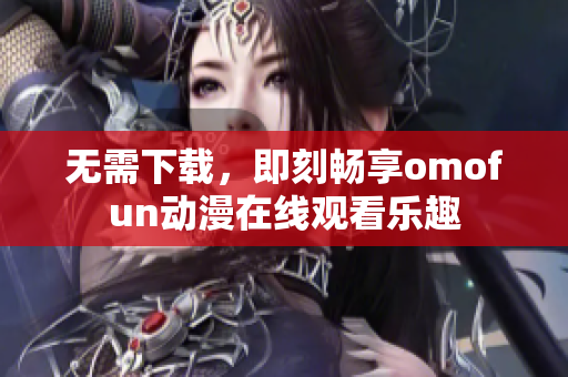 无需下载，即刻畅享omofun动漫在线观看乐趣