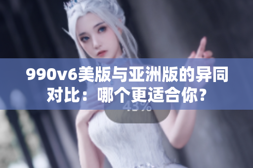 990v6美版与亚洲版的异同对比：哪个更适合你？