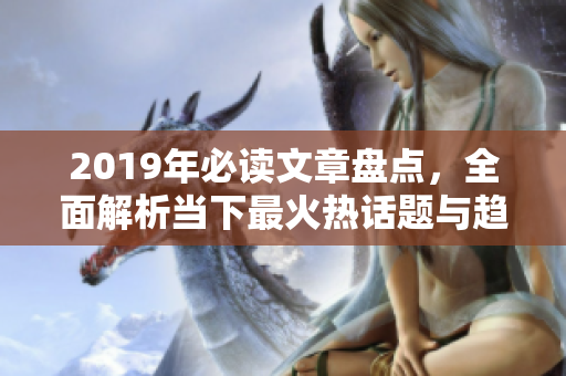 2019年必读文章盘点，全面解析当下最火热话题与趋势