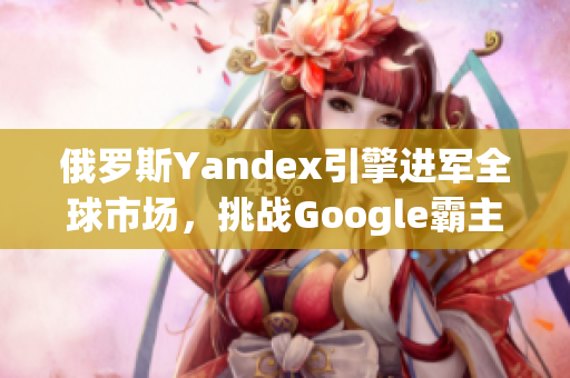 俄罗斯Yandex引擎进军全球市场，挑战Google霸主地位