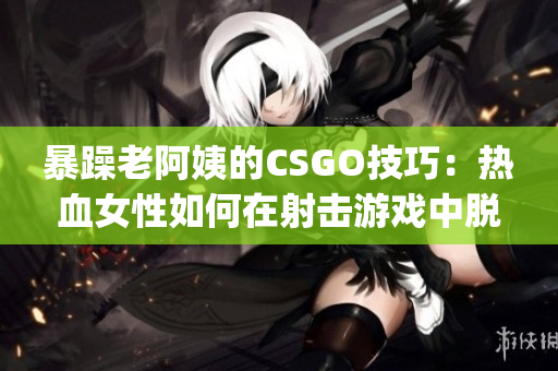 暴躁老阿姨的CSGO技巧：热血女性如何在射击游戏中脱颖而出(1)