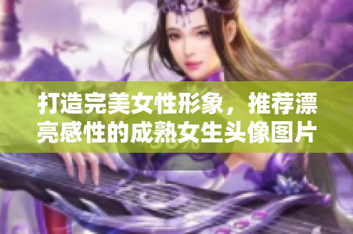 打造完美女性形象，推荐漂亮感性的成熟女生头像图片