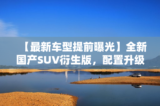 【最新车型提前曝光】全新国产SUV衍生版，配置升级更豪华