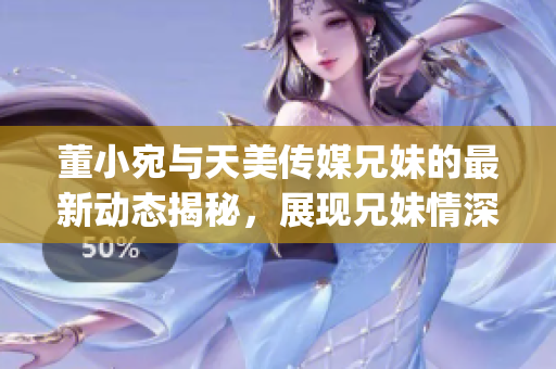 董小宛与天美传媒兄妹的最新动态揭秘，展现兄妹情深工作日常(1)