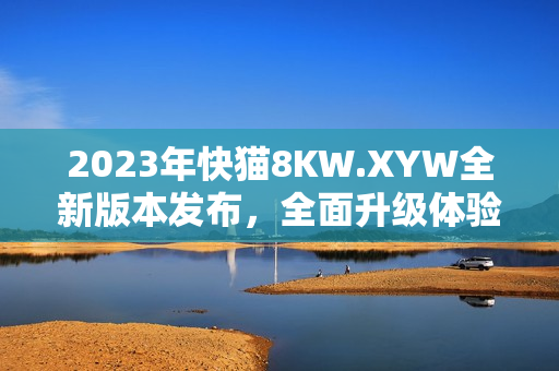 2023年快猫8KW.XYW全新版本发布，全面升级体验