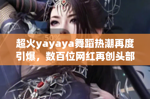 超火yayaya舞蹈热潮再度引爆，数百位网红再创头部榜单！