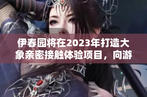 伊春园将在2023年打造大象亲密接触体验项目，向游客敞开大门