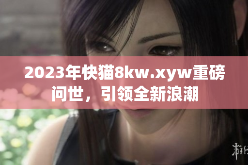 2023年快猫8kw.xyw重磅问世，引领全新浪潮