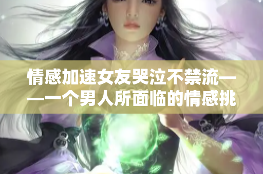 情感加速女友哭泣不禁流——一个男人所面临的情感挑战