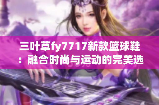 三叶草fy7717新款篮球鞋：融合时尚与运动的完美选择